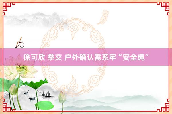 徐可欣 拳交 户外确认需系牢“安全绳”