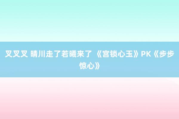 叉叉叉 晴川走了若曦来了 《宫锁心玉》PK《步步惊心》
