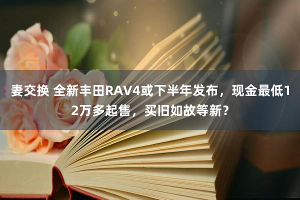 妻交换 全新丰田RAV4或下半年发布，现金最低12万多起售，买旧如故等新？