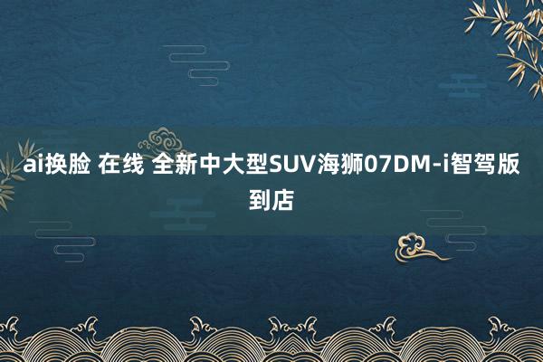 ai换脸 在线 全新中大型SUV海狮07DM-i智驾版到店