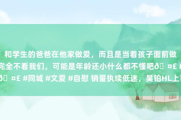 和学生的爸爸在他家做爱，而且是当着孩子面前做爱，太刺激了，孩子完全不看我们，可能是年龄还小什么都不懂吧🤣 #同城 #文爱 #自慰 销量执续低迷，昊铂HL上市能否扭转颓势？