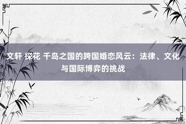 文轩 探花 千岛之国的跨国婚恋风云：法律、文化与国际博弈的挑战