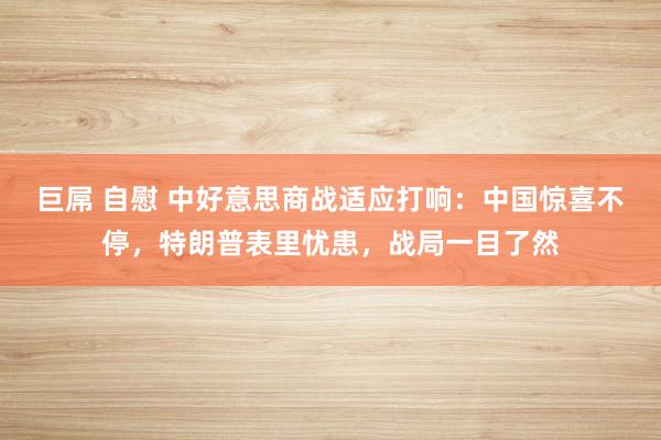 巨屌 自慰 中好意思商战适应打响：中国惊喜不停，特朗普表里忧患，战局一目了然