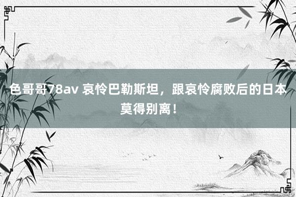 色哥哥78av 哀怜巴勒斯坦，跟哀怜腐败后的日本莫得别离！