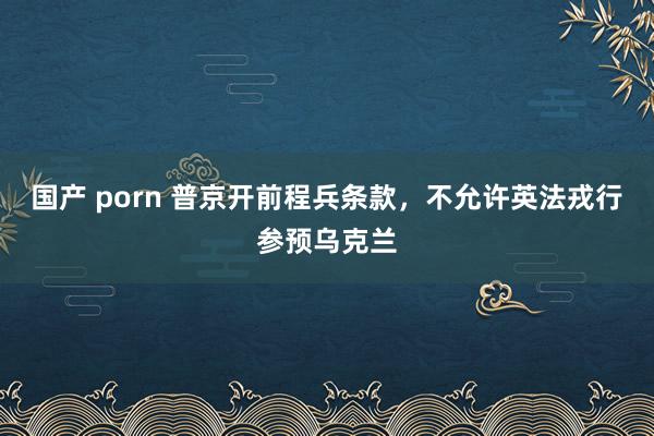 国产 porn 普京开前程兵条款，不允许英法戎行参预乌克兰