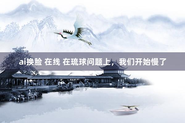 ai换脸 在线 在琉球问题上，我们开始慢了