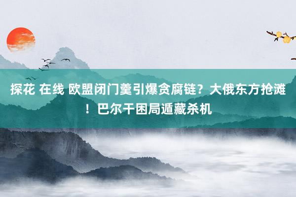 探花 在线 欧盟闭门羹引爆贪腐链？大俄东方抢滩！巴尔干困局遁藏杀机