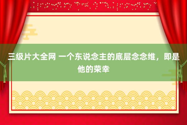 三级片大全网 一个东说念主的底层念念维，即是他的荣幸