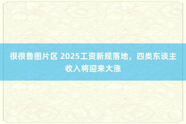 很很鲁图片区 2025工资新规落地，四类东谈主收入将迎来大涨