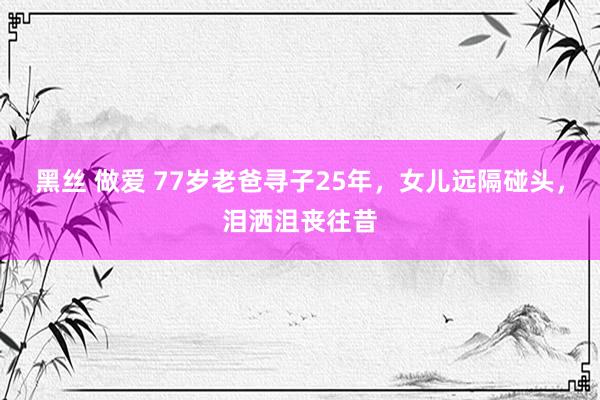 黑丝 做爱 77岁老爸寻子25年，女儿远隔碰头，泪洒沮丧往昔