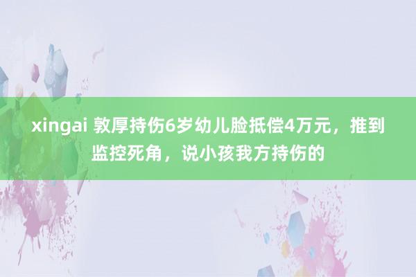 xingai 敦厚持伤6岁幼儿脸抵偿4万元，推到监控死角，说小孩我方持伤的