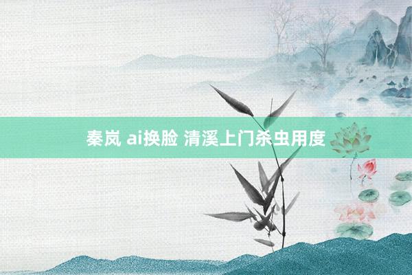 秦岚 ai换脸 清溪上门杀虫用度