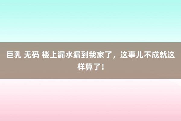 巨乳 无码 楼上漏水漏到我家了，这事儿不成就这样算了！