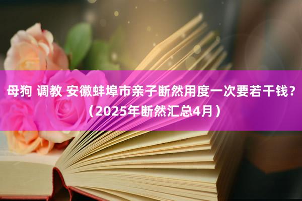 母狗 调教 安徽蚌埠市亲子断然用度一次要若干钱？（2025年断然汇总4月）