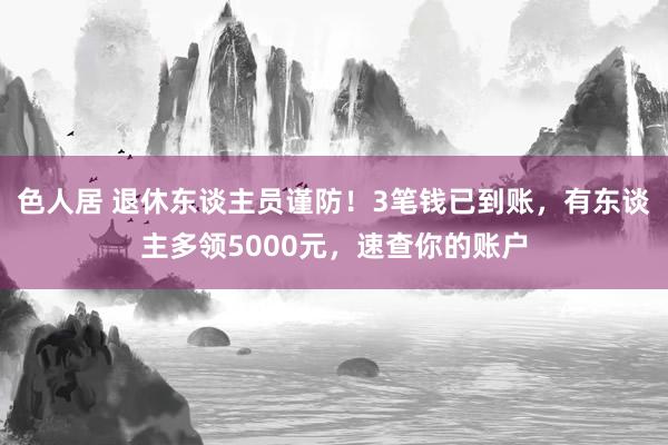 色人居 退休东谈主员谨防！3笔钱已到账，有东谈主多领5000元，速查你的账户