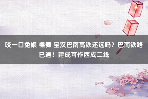咬一口兔娘 裸舞 宝汉巴南高铁还远吗？巴南铁路已通！建成可作西成二线