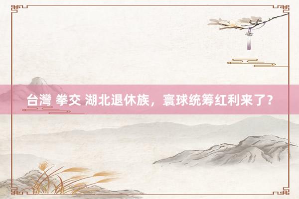 台灣 拳交 湖北退休族，寰球统筹红利来了？