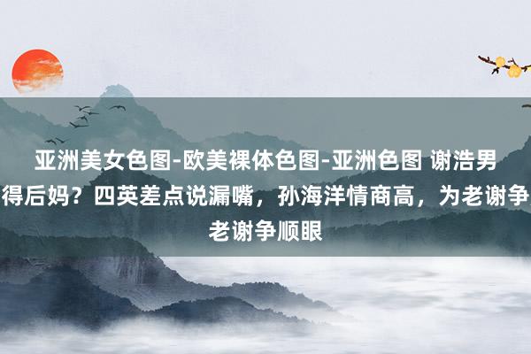 亚洲美女色图-欧美裸体色图-亚洲色图 谢浩男有莫得后妈？四英差点说漏嘴，孙海洋情商高，为老谢争顺眼