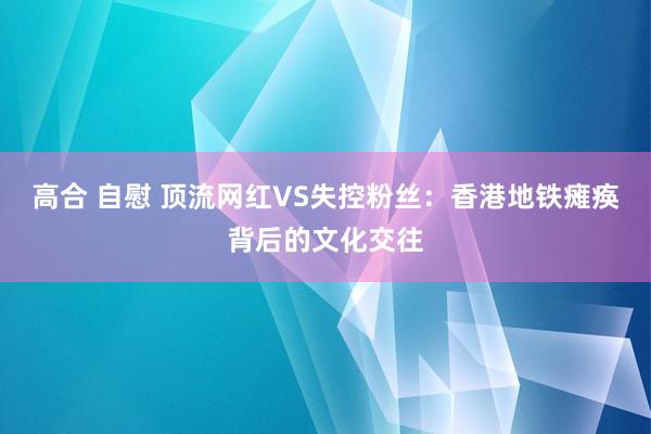 高合 自慰 顶流网红VS失控粉丝：香港地铁瘫痪背后的文化交往