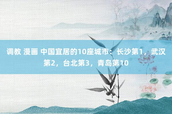 调教 漫画 中国宜居的10座城市：长沙第1，武汉第2，台北第3，青岛第10