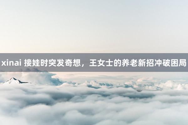 xinai 接娃时突发奇想，王女士的养老新招冲破困局