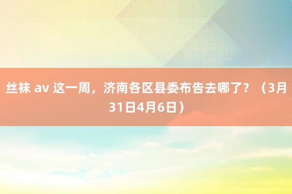 丝袜 av 这一周，济南各区县委布告去哪了？（3月31日4月6日）