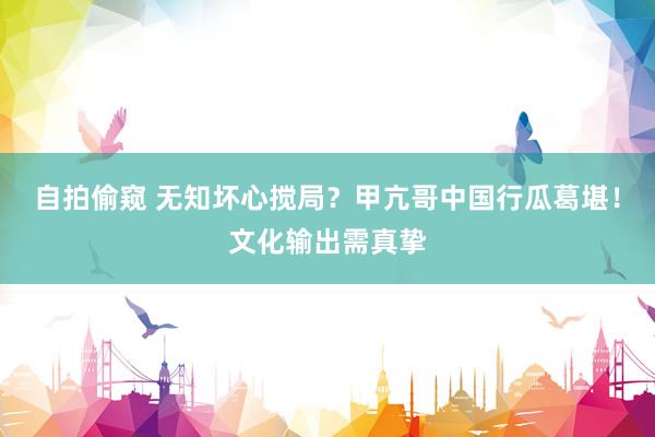 自拍偷窥 无知坏心搅局？甲亢哥中国行瓜葛堪！文化输出需真挚