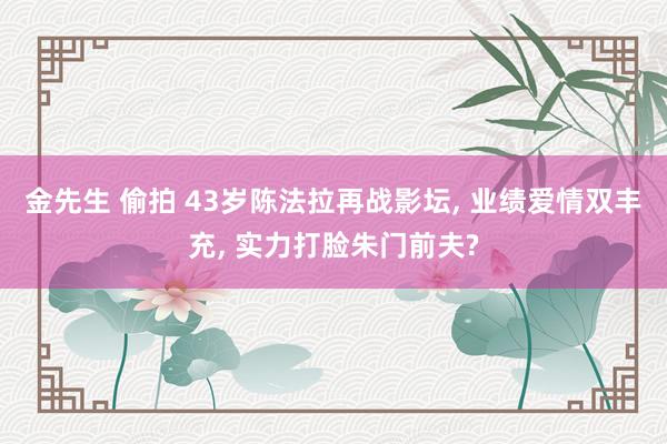 金先生 偷拍 43岁陈法拉再战影坛, 业绩爱情双丰充, 实力打脸朱门前夫?