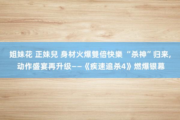 姐妹花 正妹兒 身材火爆雙倍快樂 “杀神”归来, 动作盛宴再升级——《疾速追杀4》燃爆银幕