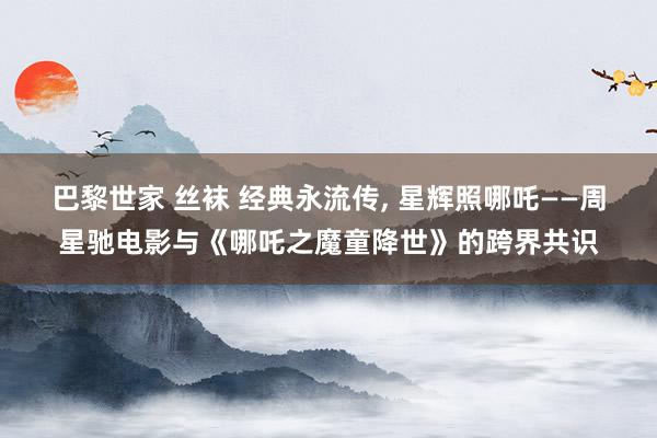 巴黎世家 丝袜 经典永流传, 星辉照哪吒——周星驰电影与《哪吒之魔童降世》的跨界共识