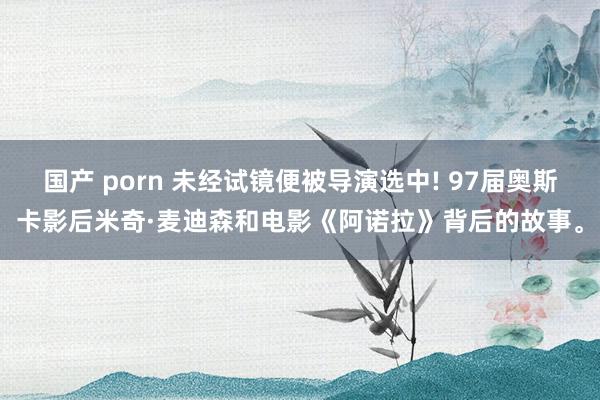 国产 porn 未经试镜便被导演选中! 97届奥斯卡影后米奇·麦迪森和电影《阿诺拉》背后的故事。