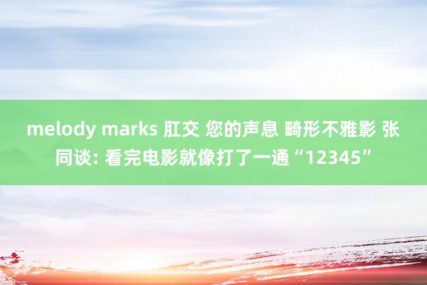 melody marks 肛交 您的声息 畸形不雅影 张同谈: 看完电影就像打了一通“12345”