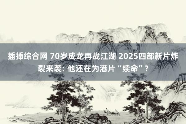 插揷综合网 70岁成龙再战江湖 2025四部新片炸裂来袭: 他还在为港片“续命”?