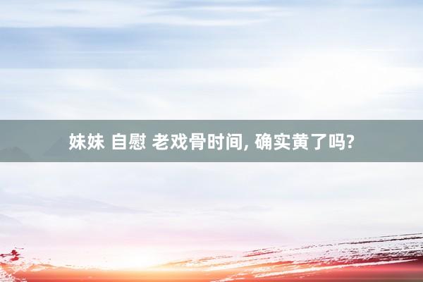 妹妹 自慰 老戏骨时间, 确实黄了吗?