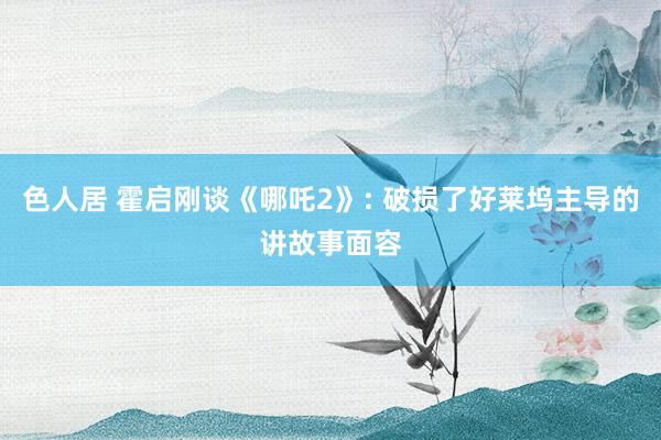 色人居 霍启刚谈《哪吒2》: 破损了好莱坞主导的讲故事面容