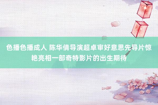 色播色播成人 陈华倩导演超卓审好意思先导片惊艳亮相一部奇特影片的出生期待