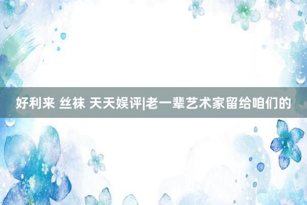 好利来 丝袜 天天娱评|老一辈艺术家留给咱们的