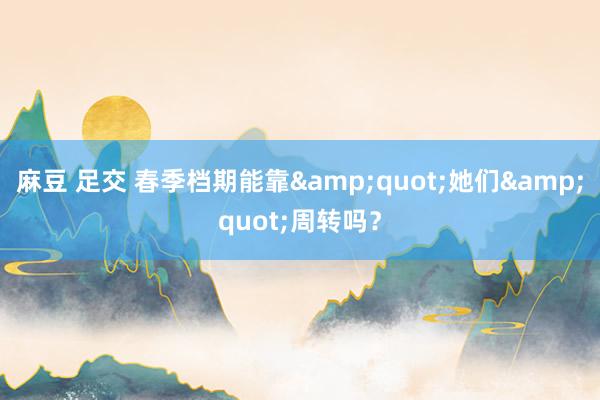 麻豆 足交 春季档期能靠&quot;她们&quot;周转吗？
