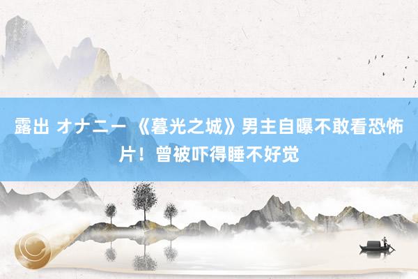 露出 オナニー 《暮光之城》男主自曝不敢看恐怖片！曾被吓得睡不好觉