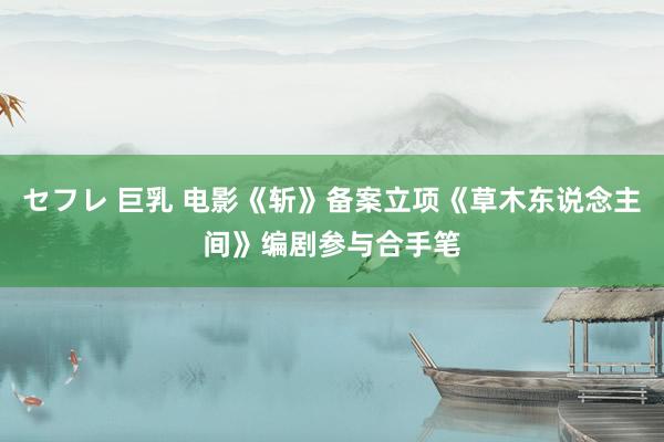 セフレ 巨乳 电影《斩》备案立项《草木东说念主间》编剧参与合手笔