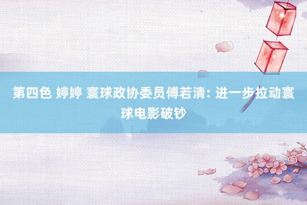 第四色 婷婷 寰球政协委员傅若清: 进一步拉动寰球电影破钞