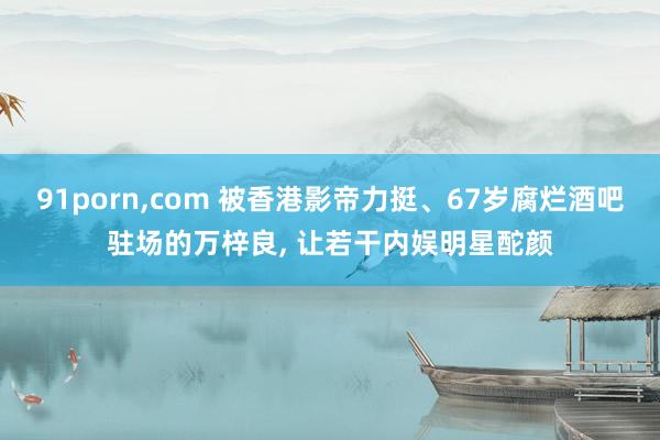 91porn,com 被香港影帝力挺、67岁腐烂酒吧驻场的万梓良, 让若干内娱明星酡颜
