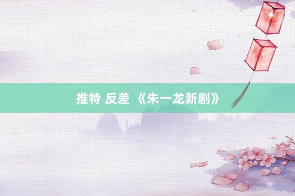 推特 反差 《朱一龙新剧》