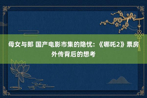 母女与郎 国产电影市集的隐忧: 《哪吒2》票房外传背后的想考