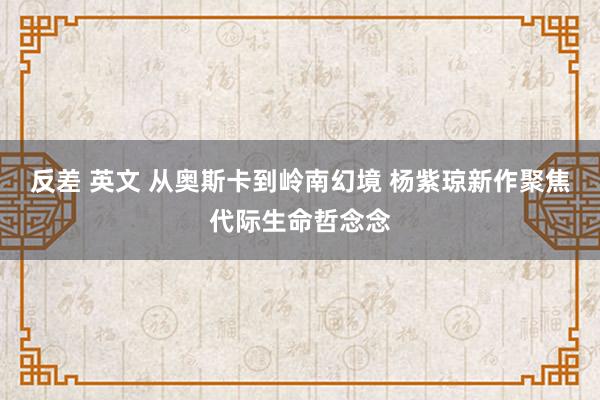 反差 英文 从奥斯卡到岭南幻境 杨紫琼新作聚焦代际生命哲念念