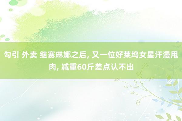 勾引 外卖 继赛琳娜之后, 又一位好莱坞女星汗漫甩肉, 减重60斤差点认不出