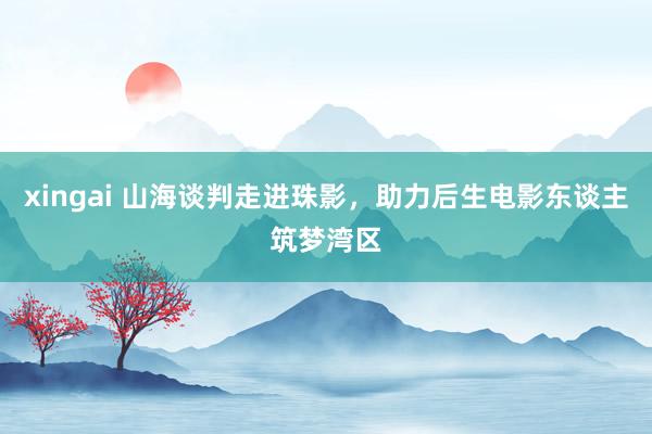 xingai 山海谈判走进珠影，助力后生电影东谈主筑梦湾区
