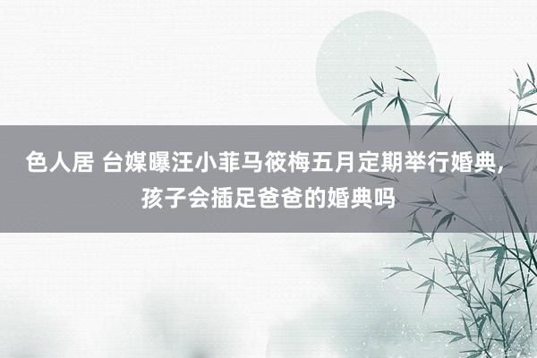 色人居 台媒曝汪小菲马筱梅五月定期举行婚典, 孩子会插足爸爸的婚典吗