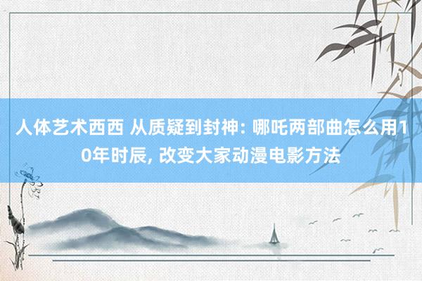 人体艺术西西 从质疑到封神: 哪吒两部曲怎么用10年时辰, 改变大家动漫电影方法