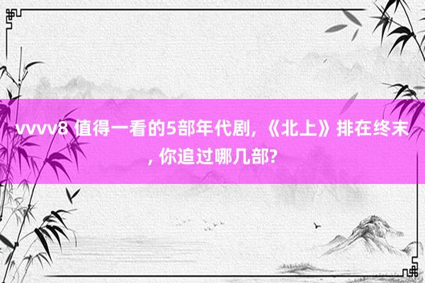 vvvv8 值得一看的5部年代剧, 《北上》排在终末, 你追过哪几部?